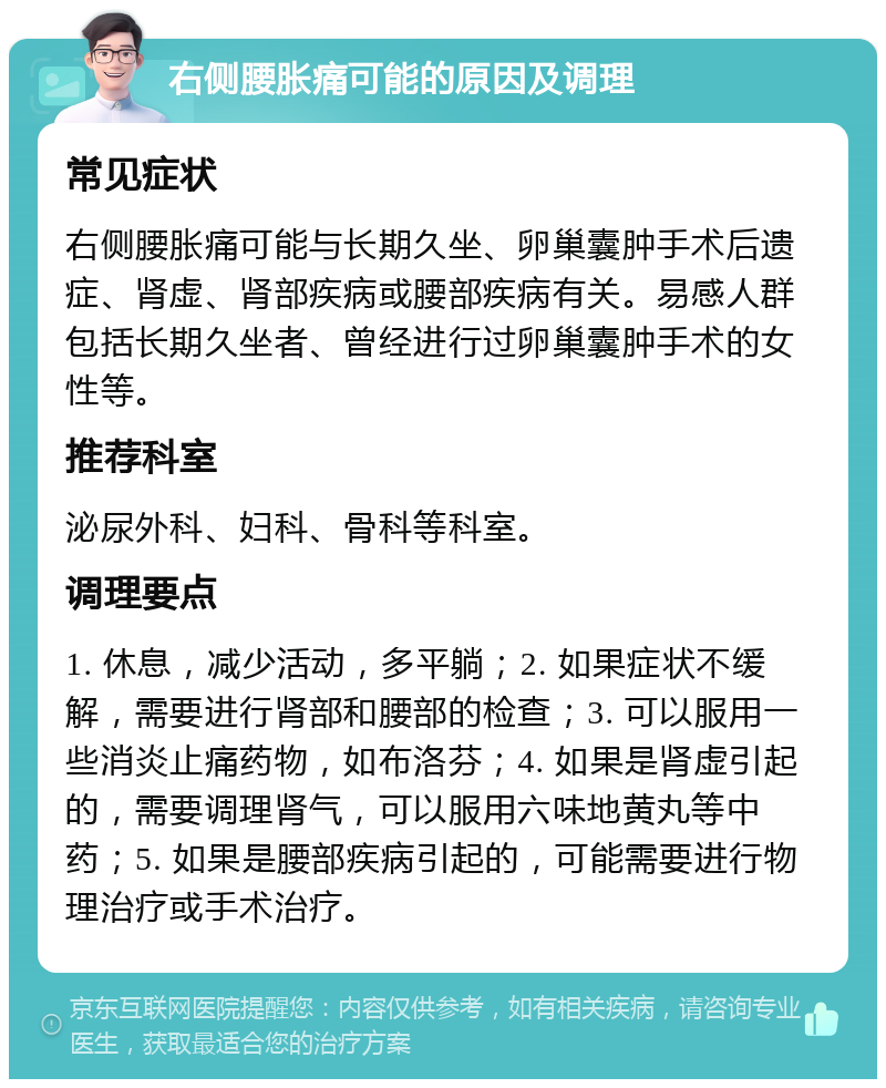 右侧腰胀痛可能的原因及调理 常见症状 右侧腰胀痛可能与长期久坐、卵巢囊肿手术后遗症、肾虚、肾部疾病或腰部疾病有关。易感人群包括长期久坐者、曾经进行过卵巢囊肿手术的女性等。 推荐科室 泌尿外科、妇科、骨科等科室。 调理要点 1. 休息，减少活动，多平躺；2. 如果症状不缓解，需要进行肾部和腰部的检查；3. 可以服用一些消炎止痛药物，如布洛芬；4. 如果是肾虚引起的，需要调理肾气，可以服用六味地黄丸等中药；5. 如果是腰部疾病引起的，可能需要进行物理治疗或手术治疗。