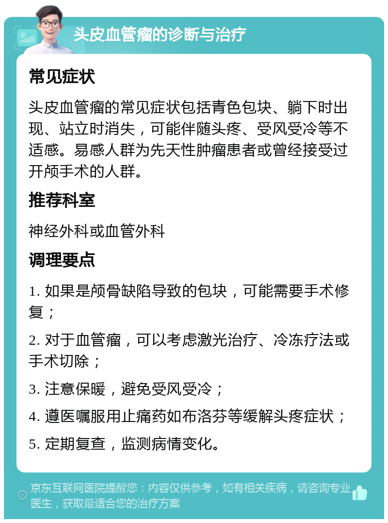 头皮血管瘤的诊断与治疗 常见症状 头皮血管瘤的常见症状包括青色包块、躺下时出现、站立时消失，可能伴随头疼、受风受冷等不适感。易感人群为先天性肿瘤患者或曾经接受过开颅手术的人群。 推荐科室 神经外科或血管外科 调理要点 1. 如果是颅骨缺陷导致的包块，可能需要手术修复； 2. 对于血管瘤，可以考虑激光治疗、冷冻疗法或手术切除； 3. 注意保暖，避免受风受冷； 4. 遵医嘱服用止痛药如布洛芬等缓解头疼症状； 5. 定期复查，监测病情变化。