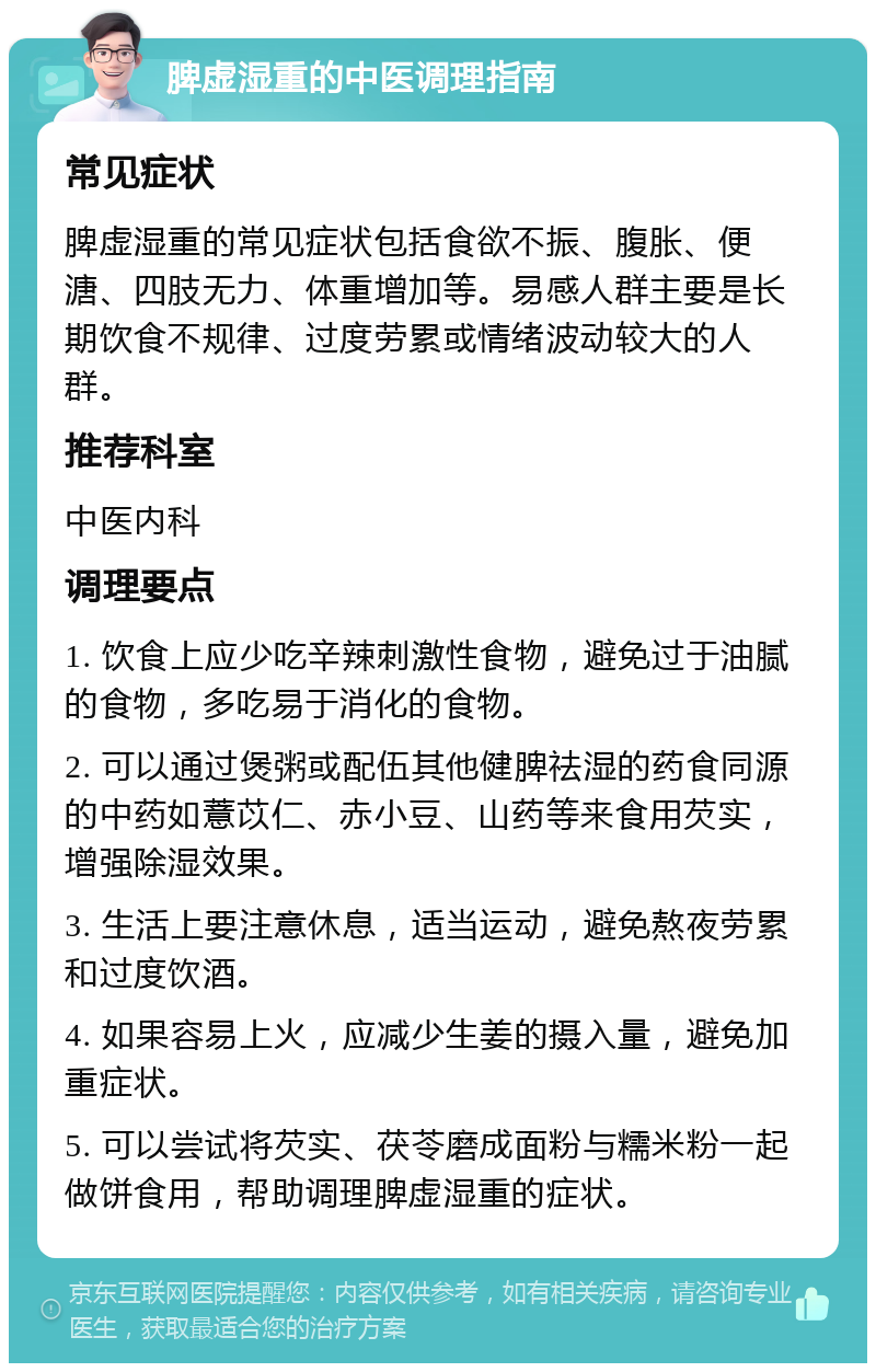 脾虚湿重的中医调理指南 常见症状 脾虚湿重的常见症状包括食欲不振、腹胀、便溏、四肢无力、体重增加等。易感人群主要是长期饮食不规律、过度劳累或情绪波动较大的人群。 推荐科室 中医内科 调理要点 1. 饮食上应少吃辛辣刺激性食物，避免过于油腻的食物，多吃易于消化的食物。 2. 可以通过煲粥或配伍其他健脾祛湿的药食同源的中药如薏苡仁、赤小豆、山药等来食用芡实，增强除湿效果。 3. 生活上要注意休息，适当运动，避免熬夜劳累和过度饮酒。 4. 如果容易上火，应减少生姜的摄入量，避免加重症状。 5. 可以尝试将芡实、茯苓磨成面粉与糯米粉一起做饼食用，帮助调理脾虚湿重的症状。