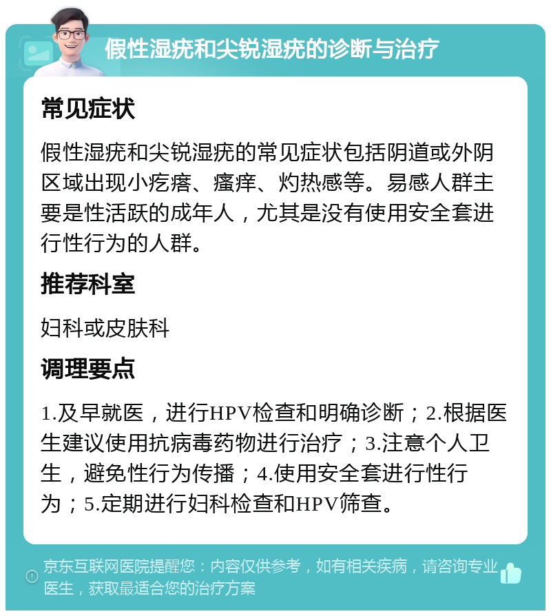 假性湿疣和尖锐湿疣的诊断与治疗 常见症状 假性湿疣和尖锐湿疣的常见症状包括阴道或外阴区域出现小疙瘩、瘙痒、灼热感等。易感人群主要是性活跃的成年人，尤其是没有使用安全套进行性行为的人群。 推荐科室 妇科或皮肤科 调理要点 1.及早就医，进行HPV检查和明确诊断；2.根据医生建议使用抗病毒药物进行治疗；3.注意个人卫生，避免性行为传播；4.使用安全套进行性行为；5.定期进行妇科检查和HPV筛查。