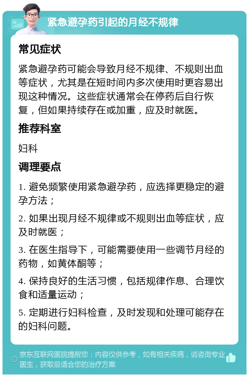 紧急避孕药引起的月经不规律 常见症状 紧急避孕药可能会导致月经不规律、不规则出血等症状，尤其是在短时间内多次使用时更容易出现这种情况。这些症状通常会在停药后自行恢复，但如果持续存在或加重，应及时就医。 推荐科室 妇科 调理要点 1. 避免频繁使用紧急避孕药，应选择更稳定的避孕方法； 2. 如果出现月经不规律或不规则出血等症状，应及时就医； 3. 在医生指导下，可能需要使用一些调节月经的药物，如黄体酮等； 4. 保持良好的生活习惯，包括规律作息、合理饮食和适量运动； 5. 定期进行妇科检查，及时发现和处理可能存在的妇科问题。