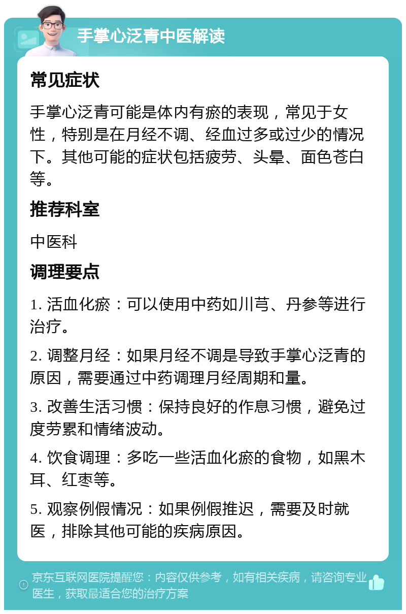 手掌心泛青中医解读 常见症状 手掌心泛青可能是体内有瘀的表现，常见于女性，特别是在月经不调、经血过多或过少的情况下。其他可能的症状包括疲劳、头晕、面色苍白等。 推荐科室 中医科 调理要点 1. 活血化瘀：可以使用中药如川芎、丹参等进行治疗。 2. 调整月经：如果月经不调是导致手掌心泛青的原因，需要通过中药调理月经周期和量。 3. 改善生活习惯：保持良好的作息习惯，避免过度劳累和情绪波动。 4. 饮食调理：多吃一些活血化瘀的食物，如黑木耳、红枣等。 5. 观察例假情况：如果例假推迟，需要及时就医，排除其他可能的疾病原因。