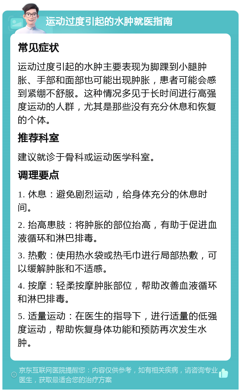 运动过度引起的水肿就医指南 常见症状 运动过度引起的水肿主要表现为脚踝到小腿肿胀、手部和面部也可能出现肿胀，患者可能会感到紧绷不舒服。这种情况多见于长时间进行高强度运动的人群，尤其是那些没有充分休息和恢复的个体。 推荐科室 建议就诊于骨科或运动医学科室。 调理要点 1. 休息：避免剧烈运动，给身体充分的休息时间。 2. 抬高患肢：将肿胀的部位抬高，有助于促进血液循环和淋巴排毒。 3. 热敷：使用热水袋或热毛巾进行局部热敷，可以缓解肿胀和不适感。 4. 按摩：轻柔按摩肿胀部位，帮助改善血液循环和淋巴排毒。 5. 适量运动：在医生的指导下，进行适量的低强度运动，帮助恢复身体功能和预防再次发生水肿。