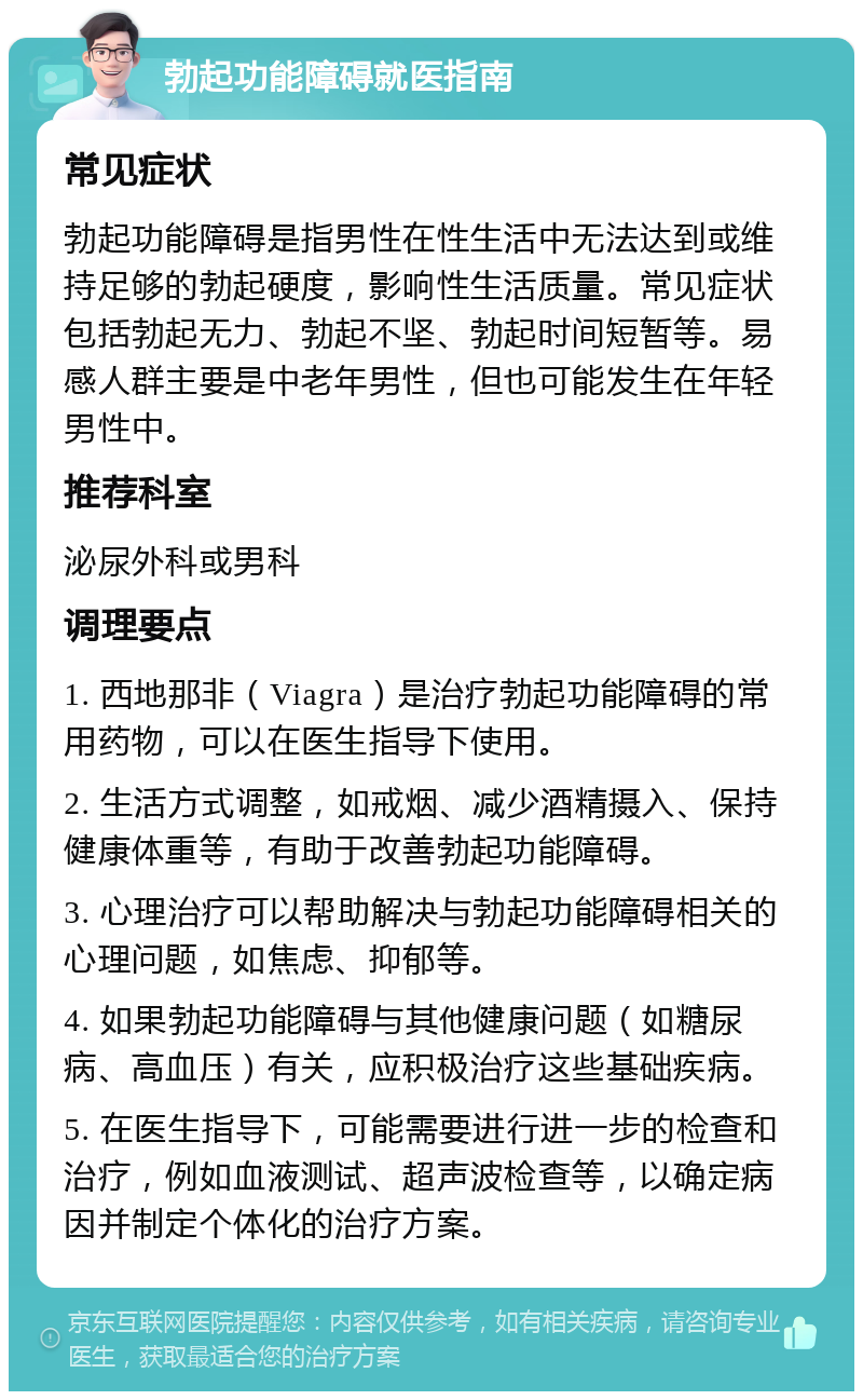 勃起功能障碍就医指南 常见症状 勃起功能障碍是指男性在性生活中无法达到或维持足够的勃起硬度，影响性生活质量。常见症状包括勃起无力、勃起不坚、勃起时间短暂等。易感人群主要是中老年男性，但也可能发生在年轻男性中。 推荐科室 泌尿外科或男科 调理要点 1. 西地那非（Viagra）是治疗勃起功能障碍的常用药物，可以在医生指导下使用。 2. 生活方式调整，如戒烟、减少酒精摄入、保持健康体重等，有助于改善勃起功能障碍。 3. 心理治疗可以帮助解决与勃起功能障碍相关的心理问题，如焦虑、抑郁等。 4. 如果勃起功能障碍与其他健康问题（如糖尿病、高血压）有关，应积极治疗这些基础疾病。 5. 在医生指导下，可能需要进行进一步的检查和治疗，例如血液测试、超声波检查等，以确定病因并制定个体化的治疗方案。