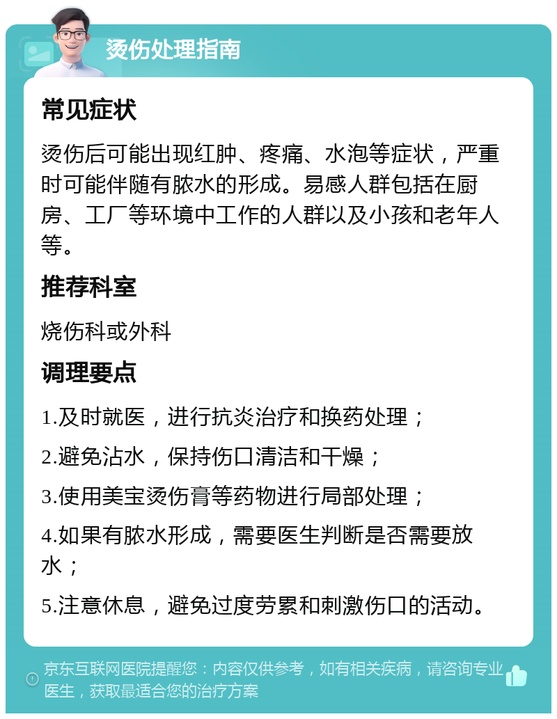 烫伤处理指南 常见症状 烫伤后可能出现红肿、疼痛、水泡等症状，严重时可能伴随有脓水的形成。易感人群包括在厨房、工厂等环境中工作的人群以及小孩和老年人等。 推荐科室 烧伤科或外科 调理要点 1.及时就医，进行抗炎治疗和换药处理； 2.避免沾水，保持伤口清洁和干燥； 3.使用美宝烫伤膏等药物进行局部处理； 4.如果有脓水形成，需要医生判断是否需要放水； 5.注意休息，避免过度劳累和刺激伤口的活动。