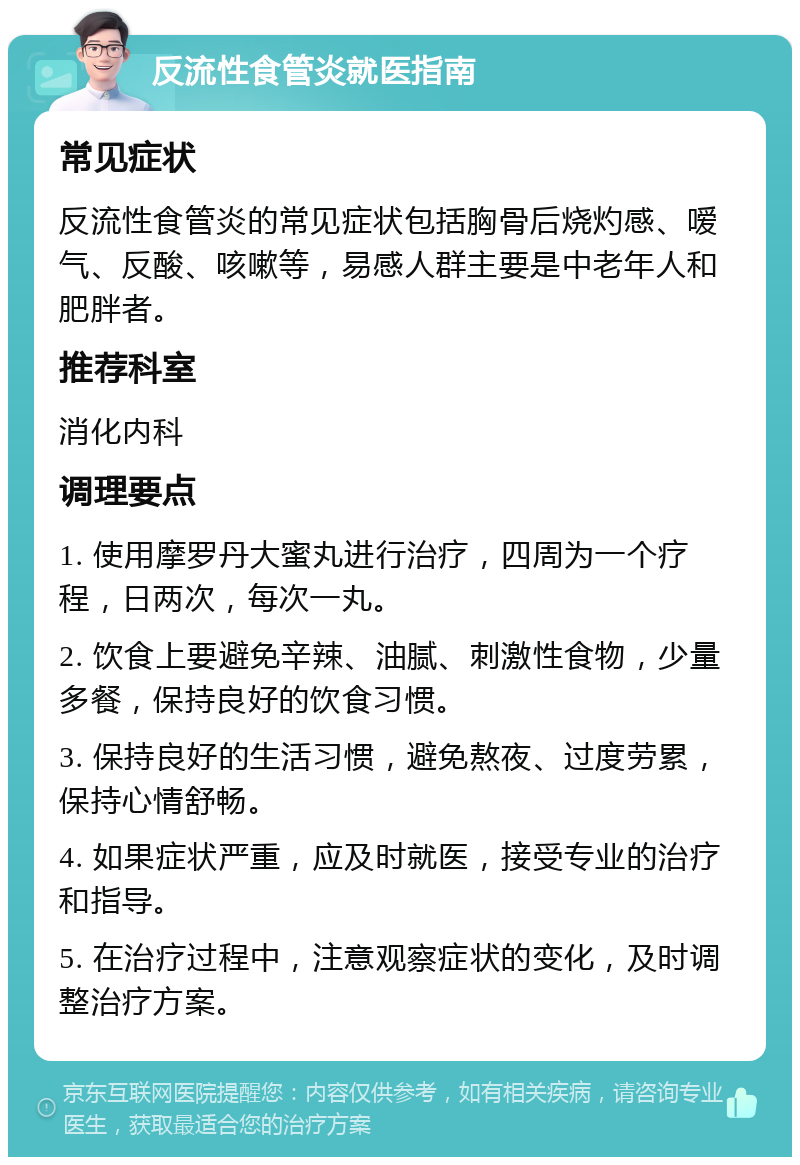 反流性食管炎就医指南 常见症状 反流性食管炎的常见症状包括胸骨后烧灼感、嗳气、反酸、咳嗽等，易感人群主要是中老年人和肥胖者。 推荐科室 消化内科 调理要点 1. 使用摩罗丹大蜜丸进行治疗，四周为一个疗程，日两次，每次一丸。 2. 饮食上要避免辛辣、油腻、刺激性食物，少量多餐，保持良好的饮食习惯。 3. 保持良好的生活习惯，避免熬夜、过度劳累，保持心情舒畅。 4. 如果症状严重，应及时就医，接受专业的治疗和指导。 5. 在治疗过程中，注意观察症状的变化，及时调整治疗方案。