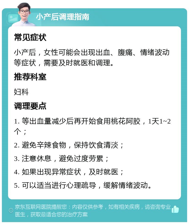 小产后调理指南 常见症状 小产后，女性可能会出现出血、腹痛、情绪波动等症状，需要及时就医和调理。 推荐科室 妇科 调理要点 1. 等出血量减少后再开始食用桃花阿胶，1天1~2个； 2. 避免辛辣食物，保持饮食清淡； 3. 注意休息，避免过度劳累； 4. 如果出现异常症状，及时就医； 5. 可以适当进行心理疏导，缓解情绪波动。