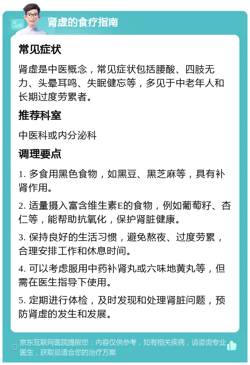 肾虚的食疗指南 常见症状 肾虚是中医概念，常见症状包括腰酸、四肢无力、头晕耳鸣、失眠健忘等，多见于中老年人和长期过度劳累者。 推荐科室 中医科或内分泌科 调理要点 1. 多食用黑色食物，如黑豆、黑芝麻等，具有补肾作用。 2. 适量摄入富含维生素E的食物，例如葡萄籽、杏仁等，能帮助抗氧化，保护肾脏健康。 3. 保持良好的生活习惯，避免熬夜、过度劳累，合理安排工作和休息时间。 4. 可以考虑服用中药补肾丸或六味地黄丸等，但需在医生指导下使用。 5. 定期进行体检，及时发现和处理肾脏问题，预防肾虚的发生和发展。