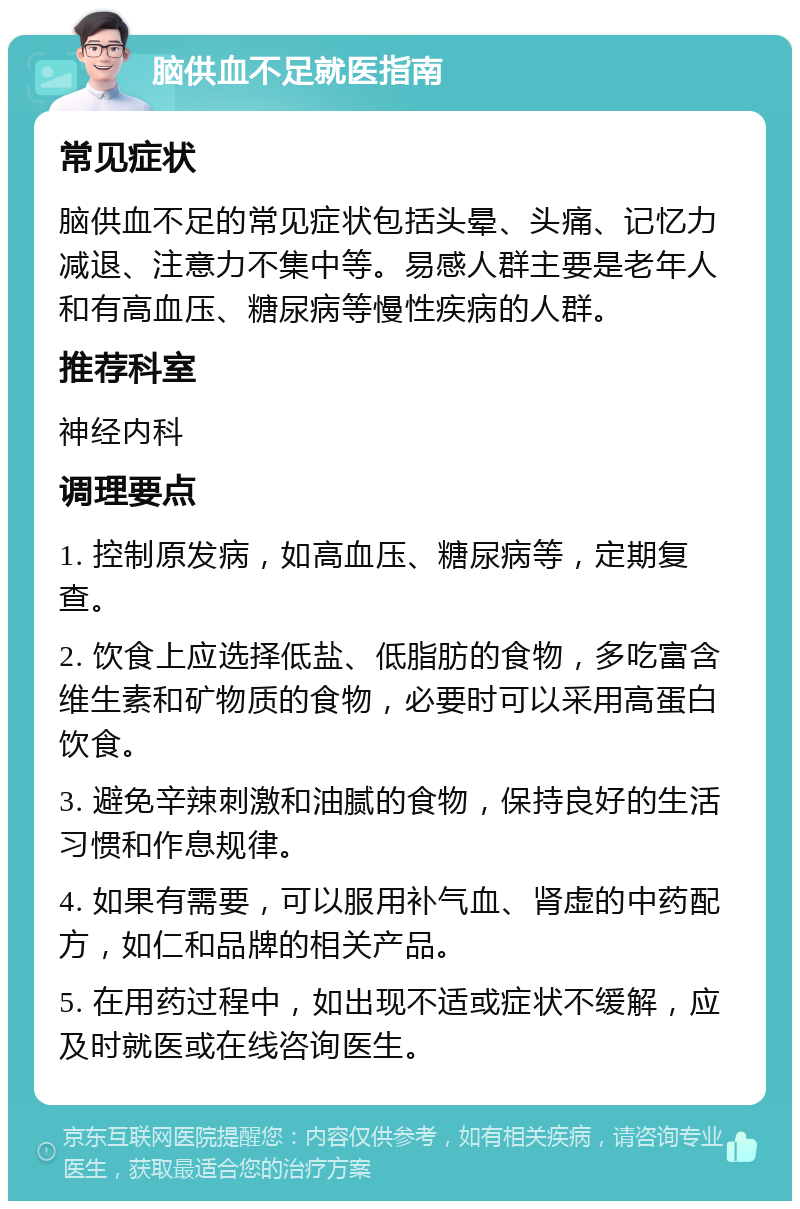 脑供血不足就医指南 常见症状 脑供血不足的常见症状包括头晕、头痛、记忆力减退、注意力不集中等。易感人群主要是老年人和有高血压、糖尿病等慢性疾病的人群。 推荐科室 神经内科 调理要点 1. 控制原发病，如高血压、糖尿病等，定期复查。 2. 饮食上应选择低盐、低脂肪的食物，多吃富含维生素和矿物质的食物，必要时可以采用高蛋白饮食。 3. 避免辛辣刺激和油腻的食物，保持良好的生活习惯和作息规律。 4. 如果有需要，可以服用补气血、肾虚的中药配方，如仁和品牌的相关产品。 5. 在用药过程中，如出现不适或症状不缓解，应及时就医或在线咨询医生。