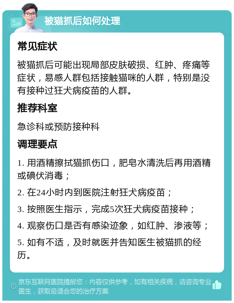 被猫抓后如何处理 常见症状 被猫抓后可能出现局部皮肤破损、红肿、疼痛等症状，易感人群包括接触猫咪的人群，特别是没有接种过狂犬病疫苗的人群。 推荐科室 急诊科或预防接种科 调理要点 1. 用酒精擦拭猫抓伤口，肥皂水清洗后再用酒精或碘伏消毒； 2. 在24小时内到医院注射狂犬病疫苗； 3. 按照医生指示，完成5次狂犬病疫苗接种； 4. 观察伤口是否有感染迹象，如红肿、渗液等； 5. 如有不适，及时就医并告知医生被猫抓的经历。