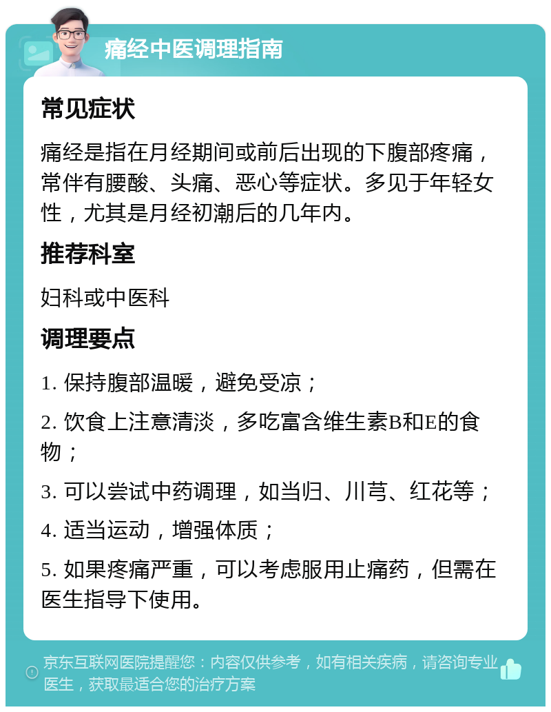 痛经中医调理指南 常见症状 痛经是指在月经期间或前后出现的下腹部疼痛，常伴有腰酸、头痛、恶心等症状。多见于年轻女性，尤其是月经初潮后的几年内。 推荐科室 妇科或中医科 调理要点 1. 保持腹部温暖，避免受凉； 2. 饮食上注意清淡，多吃富含维生素B和E的食物； 3. 可以尝试中药调理，如当归、川芎、红花等； 4. 适当运动，增强体质； 5. 如果疼痛严重，可以考虑服用止痛药，但需在医生指导下使用。