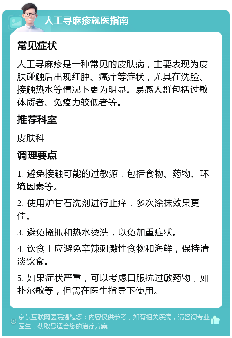 人工寻麻疹就医指南 常见症状 人工寻麻疹是一种常见的皮肤病，主要表现为皮肤碰触后出现红肿、瘙痒等症状，尤其在洗脸、接触热水等情况下更为明显。易感人群包括过敏体质者、免疫力较低者等。 推荐科室 皮肤科 调理要点 1. 避免接触可能的过敏源，包括食物、药物、环境因素等。 2. 使用炉甘石洗剂进行止痒，多次涂抹效果更佳。 3. 避免搔抓和热水烫洗，以免加重症状。 4. 饮食上应避免辛辣刺激性食物和海鲜，保持清淡饮食。 5. 如果症状严重，可以考虑口服抗过敏药物，如扑尔敏等，但需在医生指导下使用。