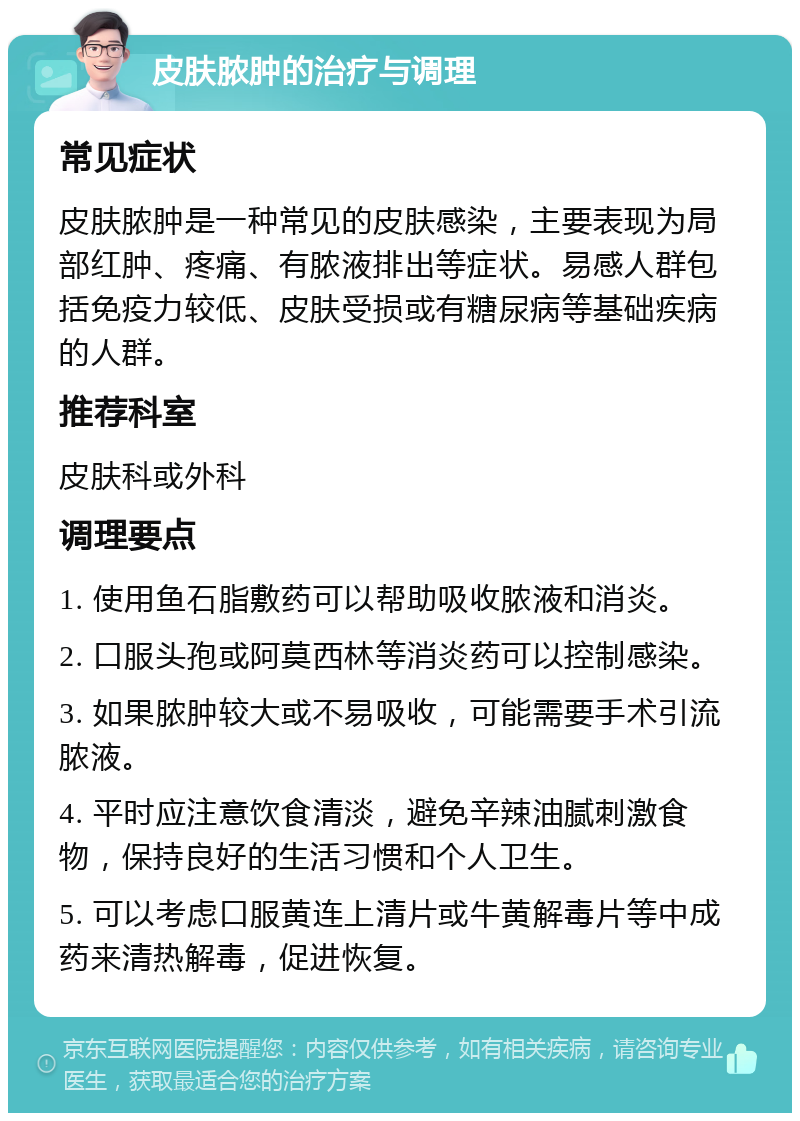 皮肤脓肿的治疗与调理 常见症状 皮肤脓肿是一种常见的皮肤感染，主要表现为局部红肿、疼痛、有脓液排出等症状。易感人群包括免疫力较低、皮肤受损或有糖尿病等基础疾病的人群。 推荐科室 皮肤科或外科 调理要点 1. 使用鱼石脂敷药可以帮助吸收脓液和消炎。 2. 口服头孢或阿莫西林等消炎药可以控制感染。 3. 如果脓肿较大或不易吸收，可能需要手术引流脓液。 4. 平时应注意饮食清淡，避免辛辣油腻刺激食物，保持良好的生活习惯和个人卫生。 5. 可以考虑口服黄连上清片或牛黄解毒片等中成药来清热解毒，促进恢复。