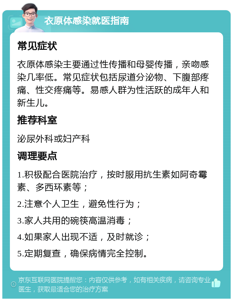 衣原体感染就医指南 常见症状 衣原体感染主要通过性传播和母婴传播，亲吻感染几率低。常见症状包括尿道分泌物、下腹部疼痛、性交疼痛等。易感人群为性活跃的成年人和新生儿。 推荐科室 泌尿外科或妇产科 调理要点 1.积极配合医院治疗，按时服用抗生素如阿奇霉素、多西环素等； 2.注意个人卫生，避免性行为； 3.家人共用的碗筷高温消毒； 4.如果家人出现不适，及时就诊； 5.定期复查，确保病情完全控制。