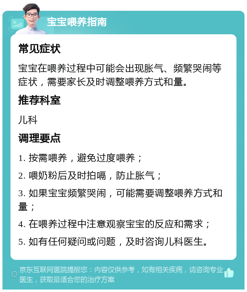 宝宝喂养指南 常见症状 宝宝在喂养过程中可能会出现胀气、频繁哭闹等症状，需要家长及时调整喂养方式和量。 推荐科室 儿科 调理要点 1. 按需喂养，避免过度喂养； 2. 喂奶粉后及时拍嗝，防止胀气； 3. 如果宝宝频繁哭闹，可能需要调整喂养方式和量； 4. 在喂养过程中注意观察宝宝的反应和需求； 5. 如有任何疑问或问题，及时咨询儿科医生。