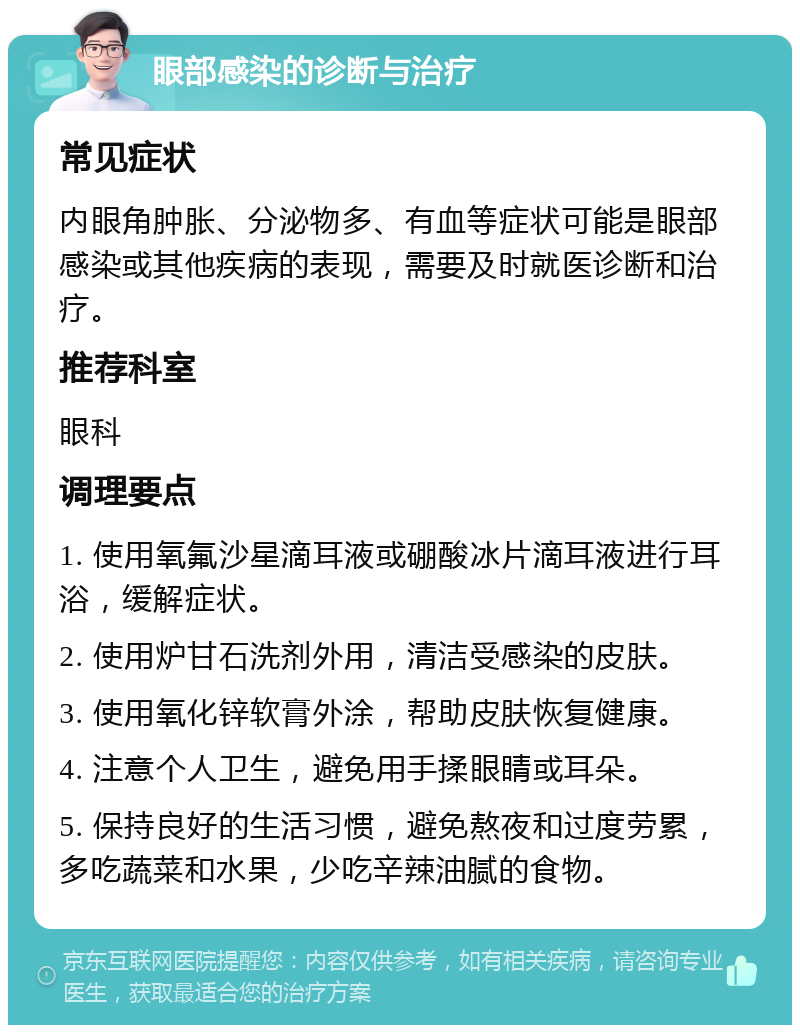 眼部感染的诊断与治疗 常见症状 内眼角肿胀、分泌物多、有血等症状可能是眼部感染或其他疾病的表现，需要及时就医诊断和治疗。 推荐科室 眼科 调理要点 1. 使用氧氟沙星滴耳液或硼酸冰片滴耳液进行耳浴，缓解症状。 2. 使用炉甘石洗剂外用，清洁受感染的皮肤。 3. 使用氧化锌软膏外涂，帮助皮肤恢复健康。 4. 注意个人卫生，避免用手揉眼睛或耳朵。 5. 保持良好的生活习惯，避免熬夜和过度劳累，多吃蔬菜和水果，少吃辛辣油腻的食物。