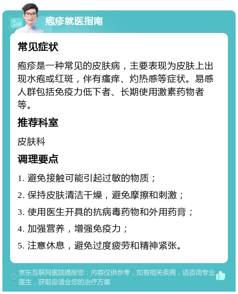 疱疹就医指南 常见症状 疱疹是一种常见的皮肤病，主要表现为皮肤上出现水疱或红斑，伴有瘙痒、灼热感等症状。易感人群包括免疫力低下者、长期使用激素药物者等。 推荐科室 皮肤科 调理要点 1. 避免接触可能引起过敏的物质； 2. 保持皮肤清洁干燥，避免摩擦和刺激； 3. 使用医生开具的抗病毒药物和外用药膏； 4. 加强营养，增强免疫力； 5. 注意休息，避免过度疲劳和精神紧张。