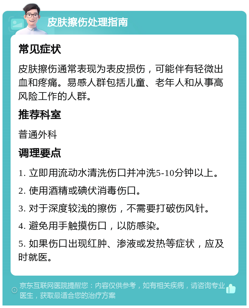 皮肤擦伤处理指南 常见症状 皮肤擦伤通常表现为表皮损伤，可能伴有轻微出血和疼痛。易感人群包括儿童、老年人和从事高风险工作的人群。 推荐科室 普通外科 调理要点 1. 立即用流动水清洗伤口并冲洗5-10分钟以上。 2. 使用酒精或碘伏消毒伤口。 3. 对于深度较浅的擦伤，不需要打破伤风针。 4. 避免用手触摸伤口，以防感染。 5. 如果伤口出现红肿、渗液或发热等症状，应及时就医。