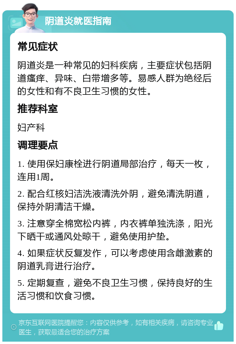 阴道炎就医指南 常见症状 阴道炎是一种常见的妇科疾病，主要症状包括阴道瘙痒、异味、白带增多等。易感人群为绝经后的女性和有不良卫生习惯的女性。 推荐科室 妇产科 调理要点 1. 使用保妇康栓进行阴道局部治疗，每天一枚，连用1周。 2. 配合红核妇洁洗液清洗外阴，避免清洗阴道，保持外阴清洁干燥。 3. 注意穿全棉宽松内裤，内衣裤单独洗涤，阳光下晒干或通风处晾干，避免使用护垫。 4. 如果症状反复发作，可以考虑使用含雌激素的阴道乳膏进行治疗。 5. 定期复查，避免不良卫生习惯，保持良好的生活习惯和饮食习惯。