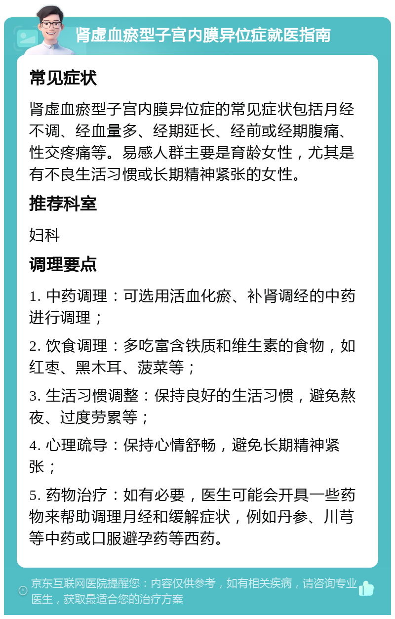 肾虚血瘀型子宫内膜异位症就医指南 常见症状 肾虚血瘀型子宫内膜异位症的常见症状包括月经不调、经血量多、经期延长、经前或经期腹痛、性交疼痛等。易感人群主要是育龄女性，尤其是有不良生活习惯或长期精神紧张的女性。 推荐科室 妇科 调理要点 1. 中药调理：可选用活血化瘀、补肾调经的中药进行调理； 2. 饮食调理：多吃富含铁质和维生素的食物，如红枣、黑木耳、菠菜等； 3. 生活习惯调整：保持良好的生活习惯，避免熬夜、过度劳累等； 4. 心理疏导：保持心情舒畅，避免长期精神紧张； 5. 药物治疗：如有必要，医生可能会开具一些药物来帮助调理月经和缓解症状，例如丹参、川芎等中药或口服避孕药等西药。