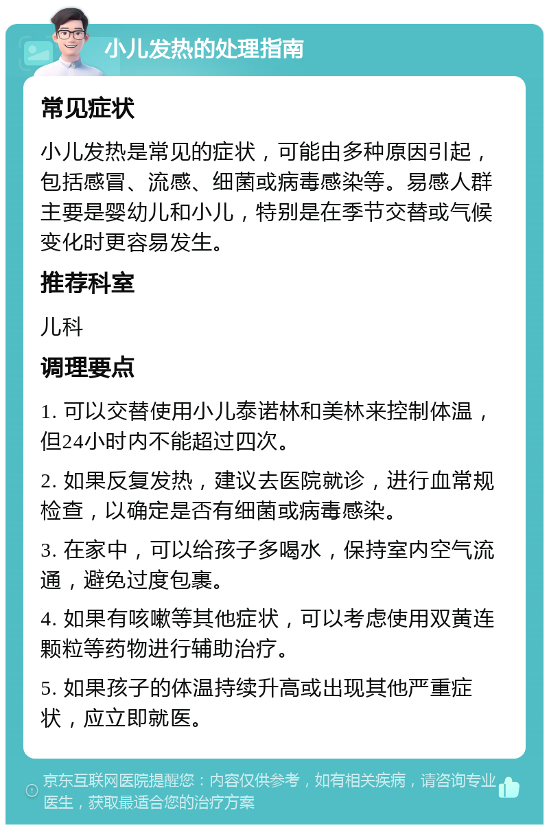 小儿发热的处理指南 常见症状 小儿发热是常见的症状，可能由多种原因引起，包括感冒、流感、细菌或病毒感染等。易感人群主要是婴幼儿和小儿，特别是在季节交替或气候变化时更容易发生。 推荐科室 儿科 调理要点 1. 可以交替使用小儿泰诺林和美林来控制体温，但24小时内不能超过四次。 2. 如果反复发热，建议去医院就诊，进行血常规检查，以确定是否有细菌或病毒感染。 3. 在家中，可以给孩子多喝水，保持室内空气流通，避免过度包裹。 4. 如果有咳嗽等其他症状，可以考虑使用双黄连颗粒等药物进行辅助治疗。 5. 如果孩子的体温持续升高或出现其他严重症状，应立即就医。