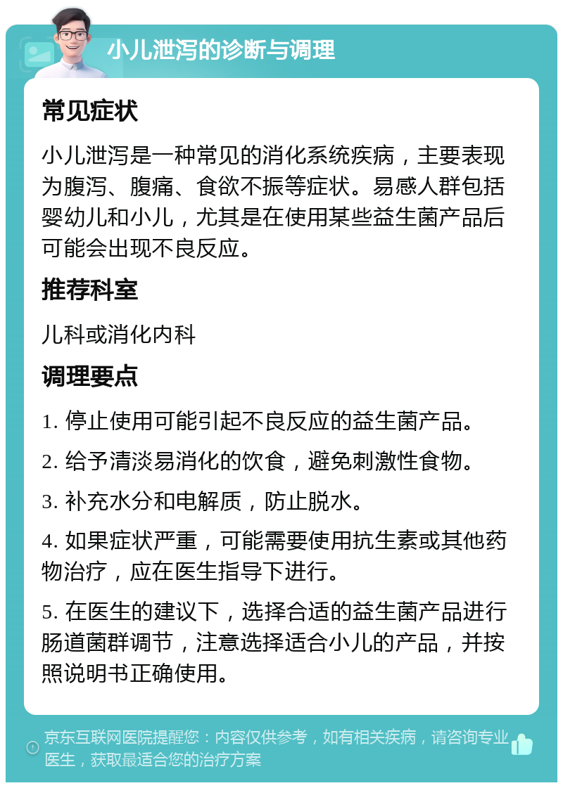 小儿泄泻的诊断与调理 常见症状 小儿泄泻是一种常见的消化系统疾病，主要表现为腹泻、腹痛、食欲不振等症状。易感人群包括婴幼儿和小儿，尤其是在使用某些益生菌产品后可能会出现不良反应。 推荐科室 儿科或消化内科 调理要点 1. 停止使用可能引起不良反应的益生菌产品。 2. 给予清淡易消化的饮食，避免刺激性食物。 3. 补充水分和电解质，防止脱水。 4. 如果症状严重，可能需要使用抗生素或其他药物治疗，应在医生指导下进行。 5. 在医生的建议下，选择合适的益生菌产品进行肠道菌群调节，注意选择适合小儿的产品，并按照说明书正确使用。