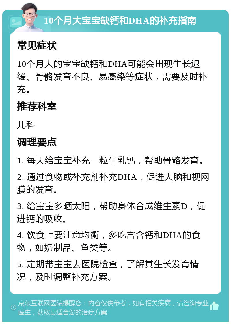 10个月大宝宝缺钙和DHA的补充指南 常见症状 10个月大的宝宝缺钙和DHA可能会出现生长迟缓、骨骼发育不良、易感染等症状，需要及时补充。 推荐科室 儿科 调理要点 1. 每天给宝宝补充一粒牛乳钙，帮助骨骼发育。 2. 通过食物或补充剂补充DHA，促进大脑和视网膜的发育。 3. 给宝宝多晒太阳，帮助身体合成维生素D，促进钙的吸收。 4. 饮食上要注意均衡，多吃富含钙和DHA的食物，如奶制品、鱼类等。 5. 定期带宝宝去医院检查，了解其生长发育情况，及时调整补充方案。