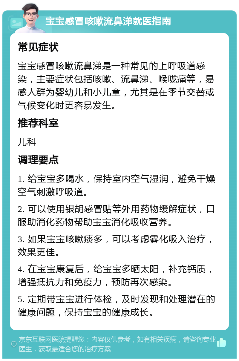 宝宝感冒咳嗽流鼻涕就医指南 常见症状 宝宝感冒咳嗽流鼻涕是一种常见的上呼吸道感染，主要症状包括咳嗽、流鼻涕、喉咙痛等，易感人群为婴幼儿和小儿童，尤其是在季节交替或气候变化时更容易发生。 推荐科室 儿科 调理要点 1. 给宝宝多喝水，保持室内空气湿润，避免干燥空气刺激呼吸道。 2. 可以使用银胡感冒贴等外用药物缓解症状，口服助消化药物帮助宝宝消化吸收营养。 3. 如果宝宝咳嗽痰多，可以考虑雾化吸入治疗，效果更佳。 4. 在宝宝康复后，给宝宝多晒太阳，补充钙质，增强抵抗力和免疫力，预防再次感染。 5. 定期带宝宝进行体检，及时发现和处理潜在的健康问题，保持宝宝的健康成长。