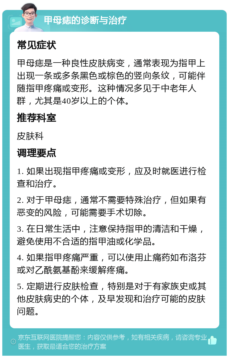 甲母痣的诊断与治疗 常见症状 甲母痣是一种良性皮肤病变，通常表现为指甲上出现一条或多条黑色或棕色的竖向条纹，可能伴随指甲疼痛或变形。这种情况多见于中老年人群，尤其是40岁以上的个体。 推荐科室 皮肤科 调理要点 1. 如果出现指甲疼痛或变形，应及时就医进行检查和治疗。 2. 对于甲母痣，通常不需要特殊治疗，但如果有恶变的风险，可能需要手术切除。 3. 在日常生活中，注意保持指甲的清洁和干燥，避免使用不合适的指甲油或化学品。 4. 如果指甲疼痛严重，可以使用止痛药如布洛芬或对乙酰氨基酚来缓解疼痛。 5. 定期进行皮肤检查，特别是对于有家族史或其他皮肤病史的个体，及早发现和治疗可能的皮肤问题。