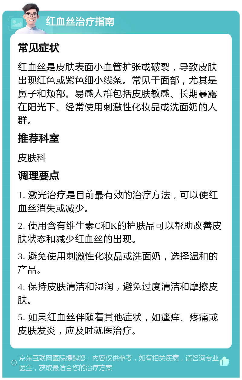 红血丝治疗指南 常见症状 红血丝是皮肤表面小血管扩张或破裂，导致皮肤出现红色或紫色细小线条。常见于面部，尤其是鼻子和颊部。易感人群包括皮肤敏感、长期暴露在阳光下、经常使用刺激性化妆品或洗面奶的人群。 推荐科室 皮肤科 调理要点 1. 激光治疗是目前最有效的治疗方法，可以使红血丝消失或减少。 2. 使用含有维生素C和K的护肤品可以帮助改善皮肤状态和减少红血丝的出现。 3. 避免使用刺激性化妆品或洗面奶，选择温和的产品。 4. 保持皮肤清洁和湿润，避免过度清洁和摩擦皮肤。 5. 如果红血丝伴随着其他症状，如瘙痒、疼痛或皮肤发炎，应及时就医治疗。