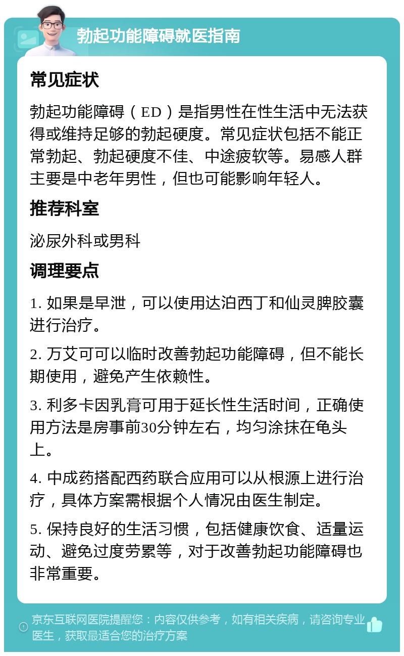 勃起功能障碍就医指南 常见症状 勃起功能障碍（ED）是指男性在性生活中无法获得或维持足够的勃起硬度。常见症状包括不能正常勃起、勃起硬度不佳、中途疲软等。易感人群主要是中老年男性，但也可能影响年轻人。 推荐科室 泌尿外科或男科 调理要点 1. 如果是早泄，可以使用达泊西丁和仙灵脾胶囊进行治疗。 2. 万艾可可以临时改善勃起功能障碍，但不能长期使用，避免产生依赖性。 3. 利多卡因乳膏可用于延长性生活时间，正确使用方法是房事前30分钟左右，均匀涂抹在龟头上。 4. 中成药搭配西药联合应用可以从根源上进行治疗，具体方案需根据个人情况由医生制定。 5. 保持良好的生活习惯，包括健康饮食、适量运动、避免过度劳累等，对于改善勃起功能障碍也非常重要。