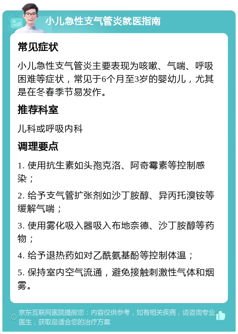 小儿急性支气管炎就医指南 常见症状 小儿急性支气管炎主要表现为咳嗽、气喘、呼吸困难等症状，常见于6个月至3岁的婴幼儿，尤其是在冬春季节易发作。 推荐科室 儿科或呼吸内科 调理要点 1. 使用抗生素如头孢克洛、阿奇霉素等控制感染； 2. 给予支气管扩张剂如沙丁胺醇、异丙托溴铵等缓解气喘； 3. 使用雾化吸入器吸入布地奈德、沙丁胺醇等药物； 4. 给予退热药如对乙酰氨基酚等控制体温； 5. 保持室内空气流通，避免接触刺激性气体和烟雾。