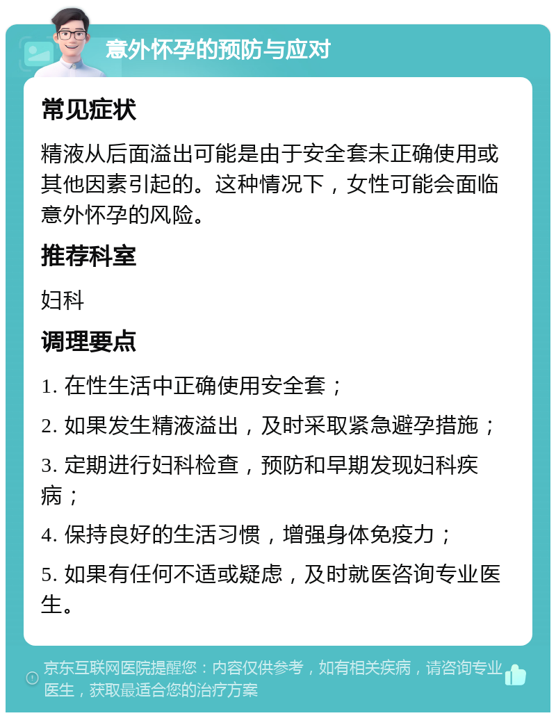 意外怀孕的预防与应对 常见症状 精液从后面溢出可能是由于安全套未正确使用或其他因素引起的。这种情况下，女性可能会面临意外怀孕的风险。 推荐科室 妇科 调理要点 1. 在性生活中正确使用安全套； 2. 如果发生精液溢出，及时采取紧急避孕措施； 3. 定期进行妇科检查，预防和早期发现妇科疾病； 4. 保持良好的生活习惯，增强身体免疫力； 5. 如果有任何不适或疑虑，及时就医咨询专业医生。