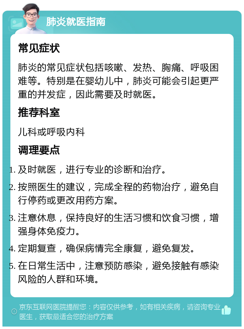 肺炎就医指南 常见症状 肺炎的常见症状包括咳嗽、发热、胸痛、呼吸困难等。特别是在婴幼儿中，肺炎可能会引起更严重的并发症，因此需要及时就医。 推荐科室 儿科或呼吸内科 调理要点 及时就医，进行专业的诊断和治疗。 按照医生的建议，完成全程的药物治疗，避免自行停药或更改用药方案。 注意休息，保持良好的生活习惯和饮食习惯，增强身体免疫力。 定期复查，确保病情完全康复，避免复发。 在日常生活中，注意预防感染，避免接触有感染风险的人群和环境。