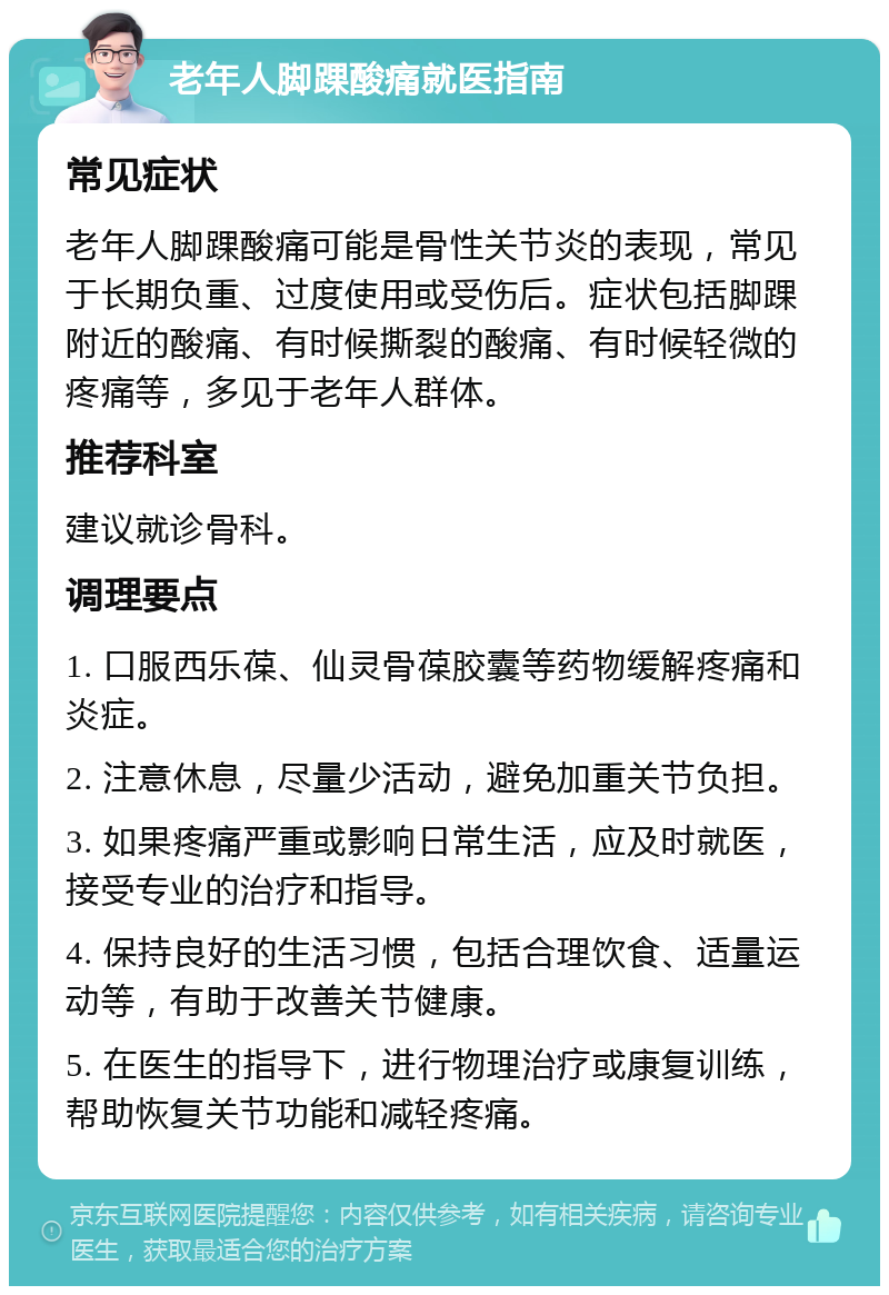 老年人脚踝酸痛就医指南 常见症状 老年人脚踝酸痛可能是骨性关节炎的表现，常见于长期负重、过度使用或受伤后。症状包括脚踝附近的酸痛、有时候撕裂的酸痛、有时候轻微的疼痛等，多见于老年人群体。 推荐科室 建议就诊骨科。 调理要点 1. 口服西乐葆、仙灵骨葆胶囊等药物缓解疼痛和炎症。 2. 注意休息，尽量少活动，避免加重关节负担。 3. 如果疼痛严重或影响日常生活，应及时就医，接受专业的治疗和指导。 4. 保持良好的生活习惯，包括合理饮食、适量运动等，有助于改善关节健康。 5. 在医生的指导下，进行物理治疗或康复训练，帮助恢复关节功能和减轻疼痛。