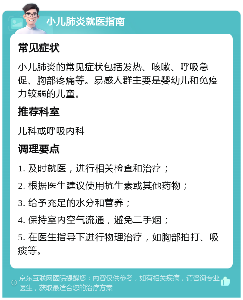 小儿肺炎就医指南 常见症状 小儿肺炎的常见症状包括发热、咳嗽、呼吸急促、胸部疼痛等。易感人群主要是婴幼儿和免疫力较弱的儿童。 推荐科室 儿科或呼吸内科 调理要点 1. 及时就医，进行相关检查和治疗； 2. 根据医生建议使用抗生素或其他药物； 3. 给予充足的水分和营养； 4. 保持室内空气流通，避免二手烟； 5. 在医生指导下进行物理治疗，如胸部拍打、吸痰等。