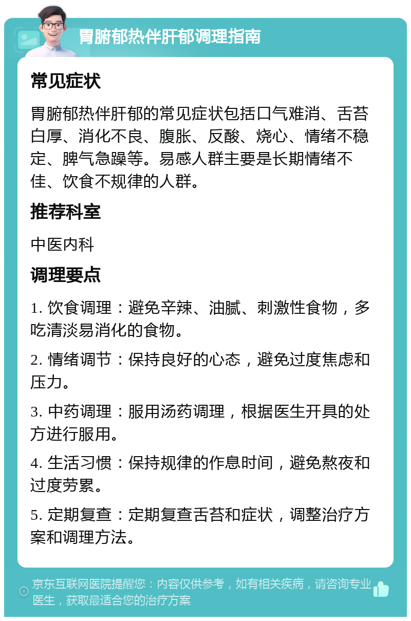 胃腑郁热伴肝郁调理指南 常见症状 胃腑郁热伴肝郁的常见症状包括口气难消、舌苔白厚、消化不良、腹胀、反酸、烧心、情绪不稳定、脾气急躁等。易感人群主要是长期情绪不佳、饮食不规律的人群。 推荐科室 中医内科 调理要点 1. 饮食调理：避免辛辣、油腻、刺激性食物，多吃清淡易消化的食物。 2. 情绪调节：保持良好的心态，避免过度焦虑和压力。 3. 中药调理：服用汤药调理，根据医生开具的处方进行服用。 4. 生活习惯：保持规律的作息时间，避免熬夜和过度劳累。 5. 定期复查：定期复查舌苔和症状，调整治疗方案和调理方法。