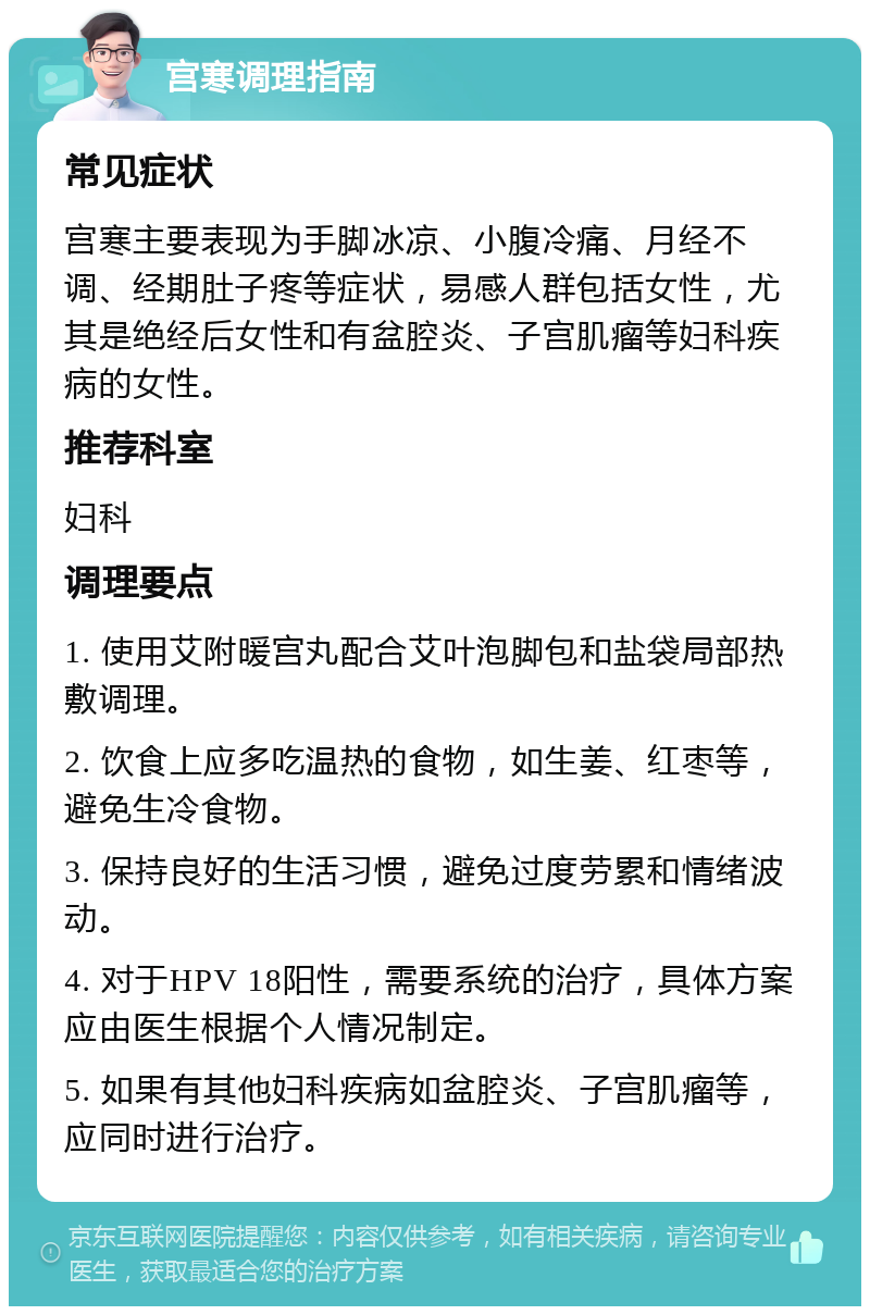 宫寒调理指南 常见症状 宫寒主要表现为手脚冰凉、小腹冷痛、月经不调、经期肚子疼等症状，易感人群包括女性，尤其是绝经后女性和有盆腔炎、子宫肌瘤等妇科疾病的女性。 推荐科室 妇科 调理要点 1. 使用艾附暖宫丸配合艾叶泡脚包和盐袋局部热敷调理。 2. 饮食上应多吃温热的食物，如生姜、红枣等，避免生冷食物。 3. 保持良好的生活习惯，避免过度劳累和情绪波动。 4. 对于HPV 18阳性，需要系统的治疗，具体方案应由医生根据个人情况制定。 5. 如果有其他妇科疾病如盆腔炎、子宫肌瘤等，应同时进行治疗。