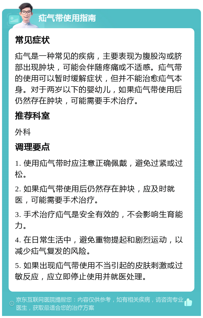 疝气带使用指南 常见症状 疝气是一种常见的疾病，主要表现为腹股沟或脐部出现肿块，可能会伴随疼痛或不适感。疝气带的使用可以暂时缓解症状，但并不能治愈疝气本身。对于两岁以下的婴幼儿，如果疝气带使用后仍然存在肿块，可能需要手术治疗。 推荐科室 外科 调理要点 1. 使用疝气带时应注意正确佩戴，避免过紧或过松。 2. 如果疝气带使用后仍然存在肿块，应及时就医，可能需要手术治疗。 3. 手术治疗疝气是安全有效的，不会影响生育能力。 4. 在日常生活中，避免重物提起和剧烈运动，以减少疝气复发的风险。 5. 如果出现疝气带使用不当引起的皮肤刺激或过敏反应，应立即停止使用并就医处理。