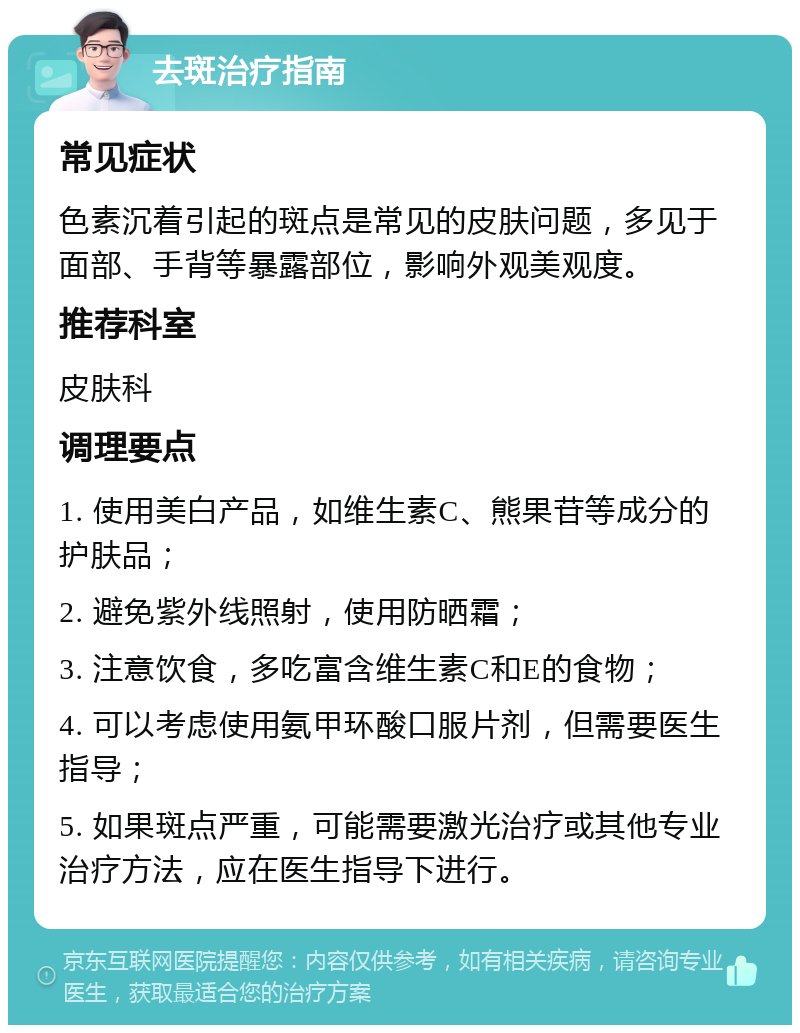 去斑治疗指南 常见症状 色素沉着引起的斑点是常见的皮肤问题，多见于面部、手背等暴露部位，影响外观美观度。 推荐科室 皮肤科 调理要点 1. 使用美白产品，如维生素C、熊果苷等成分的护肤品； 2. 避免紫外线照射，使用防晒霜； 3. 注意饮食，多吃富含维生素C和E的食物； 4. 可以考虑使用氨甲环酸口服片剂，但需要医生指导； 5. 如果斑点严重，可能需要激光治疗或其他专业治疗方法，应在医生指导下进行。