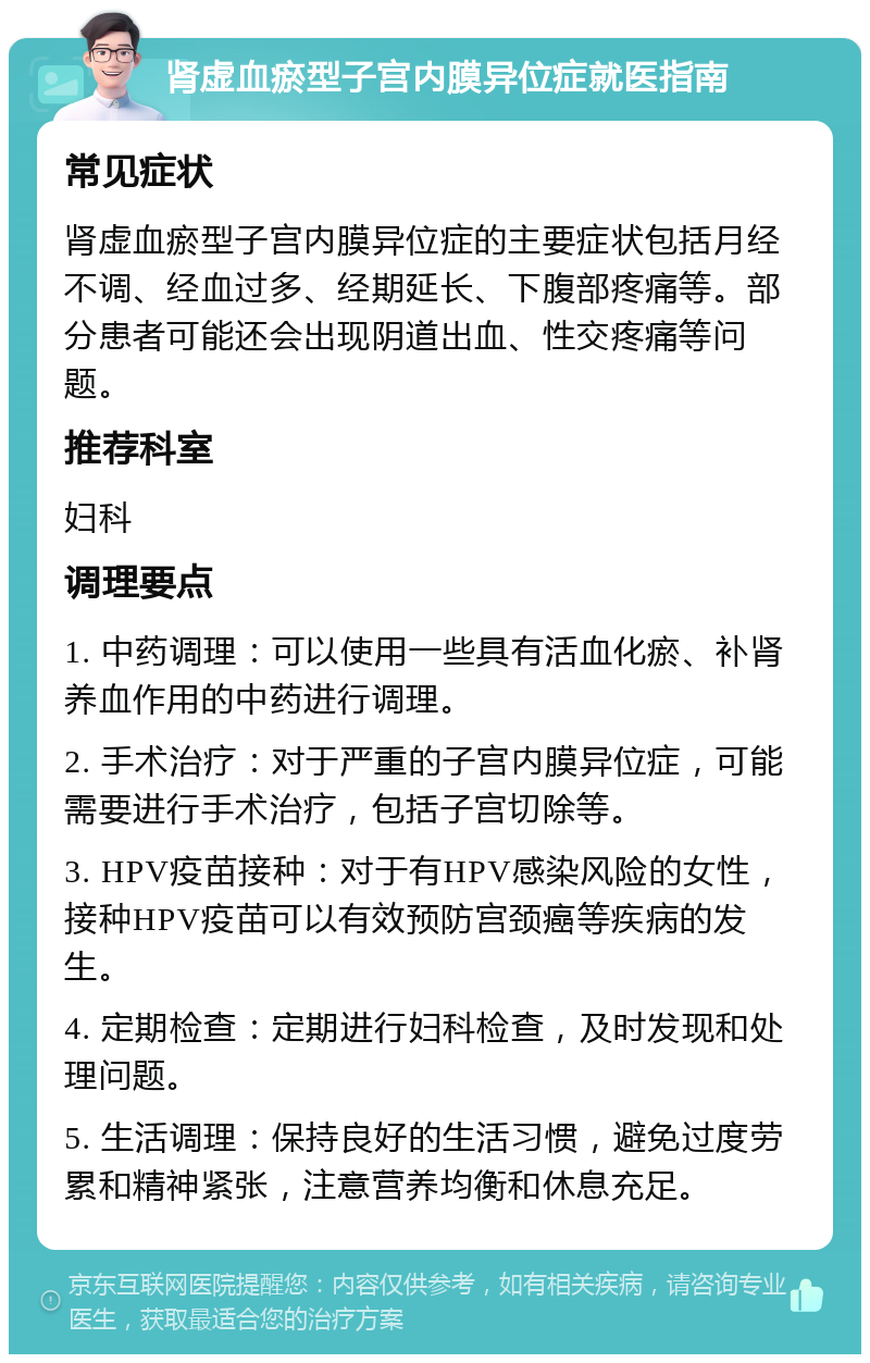 肾虚血瘀型子宫内膜异位症就医指南 常见症状 肾虚血瘀型子宫内膜异位症的主要症状包括月经不调、经血过多、经期延长、下腹部疼痛等。部分患者可能还会出现阴道出血、性交疼痛等问题。 推荐科室 妇科 调理要点 1. 中药调理：可以使用一些具有活血化瘀、补肾养血作用的中药进行调理。 2. 手术治疗：对于严重的子宫内膜异位症，可能需要进行手术治疗，包括子宫切除等。 3. HPV疫苗接种：对于有HPV感染风险的女性，接种HPV疫苗可以有效预防宫颈癌等疾病的发生。 4. 定期检查：定期进行妇科检查，及时发现和处理问题。 5. 生活调理：保持良好的生活习惯，避免过度劳累和精神紧张，注意营养均衡和休息充足。