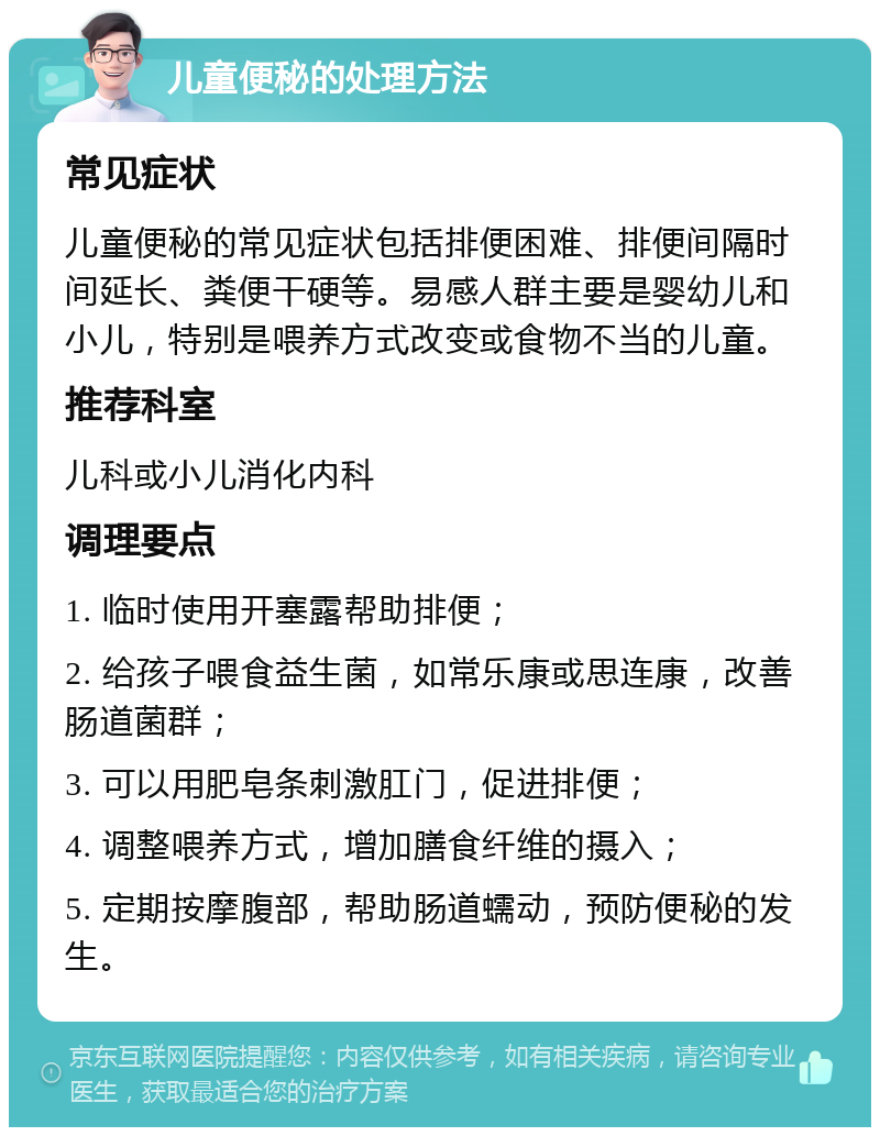 儿童便秘的处理方法 常见症状 儿童便秘的常见症状包括排便困难、排便间隔时间延长、粪便干硬等。易感人群主要是婴幼儿和小儿，特别是喂养方式改变或食物不当的儿童。 推荐科室 儿科或小儿消化内科 调理要点 1. 临时使用开塞露帮助排便； 2. 给孩子喂食益生菌，如常乐康或思连康，改善肠道菌群； 3. 可以用肥皂条刺激肛门，促进排便； 4. 调整喂养方式，增加膳食纤维的摄入； 5. 定期按摩腹部，帮助肠道蠕动，预防便秘的发生。