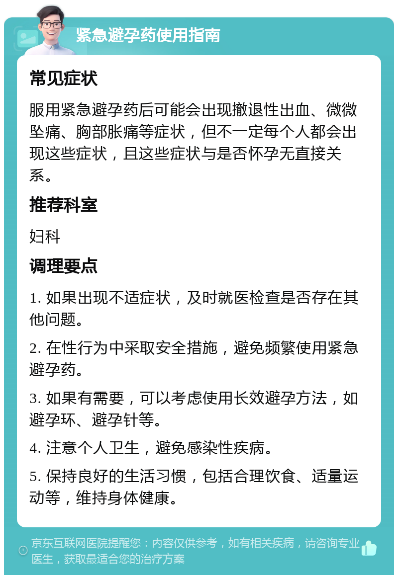 紧急避孕药使用指南 常见症状 服用紧急避孕药后可能会出现撤退性出血、微微坠痛、胸部胀痛等症状，但不一定每个人都会出现这些症状，且这些症状与是否怀孕无直接关系。 推荐科室 妇科 调理要点 1. 如果出现不适症状，及时就医检查是否存在其他问题。 2. 在性行为中采取安全措施，避免频繁使用紧急避孕药。 3. 如果有需要，可以考虑使用长效避孕方法，如避孕环、避孕针等。 4. 注意个人卫生，避免感染性疾病。 5. 保持良好的生活习惯，包括合理饮食、适量运动等，维持身体健康。