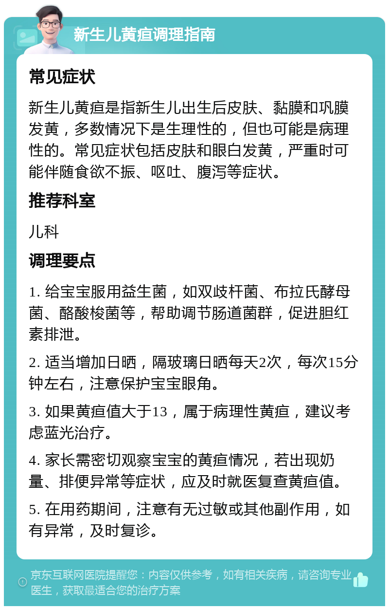 新生儿黄疸调理指南 常见症状 新生儿黄疸是指新生儿出生后皮肤、黏膜和巩膜发黄，多数情况下是生理性的，但也可能是病理性的。常见症状包括皮肤和眼白发黄，严重时可能伴随食欲不振、呕吐、腹泻等症状。 推荐科室 儿科 调理要点 1. 给宝宝服用益生菌，如双歧杆菌、布拉氏酵母菌、酪酸梭菌等，帮助调节肠道菌群，促进胆红素排泄。 2. 适当增加日晒，隔玻璃日晒每天2次，每次15分钟左右，注意保护宝宝眼角。 3. 如果黄疸值大于13，属于病理性黄疸，建议考虑蓝光治疗。 4. 家长需密切观察宝宝的黄疸情况，若出现奶量、排便异常等症状，应及时就医复查黄疸值。 5. 在用药期间，注意有无过敏或其他副作用，如有异常，及时复诊。