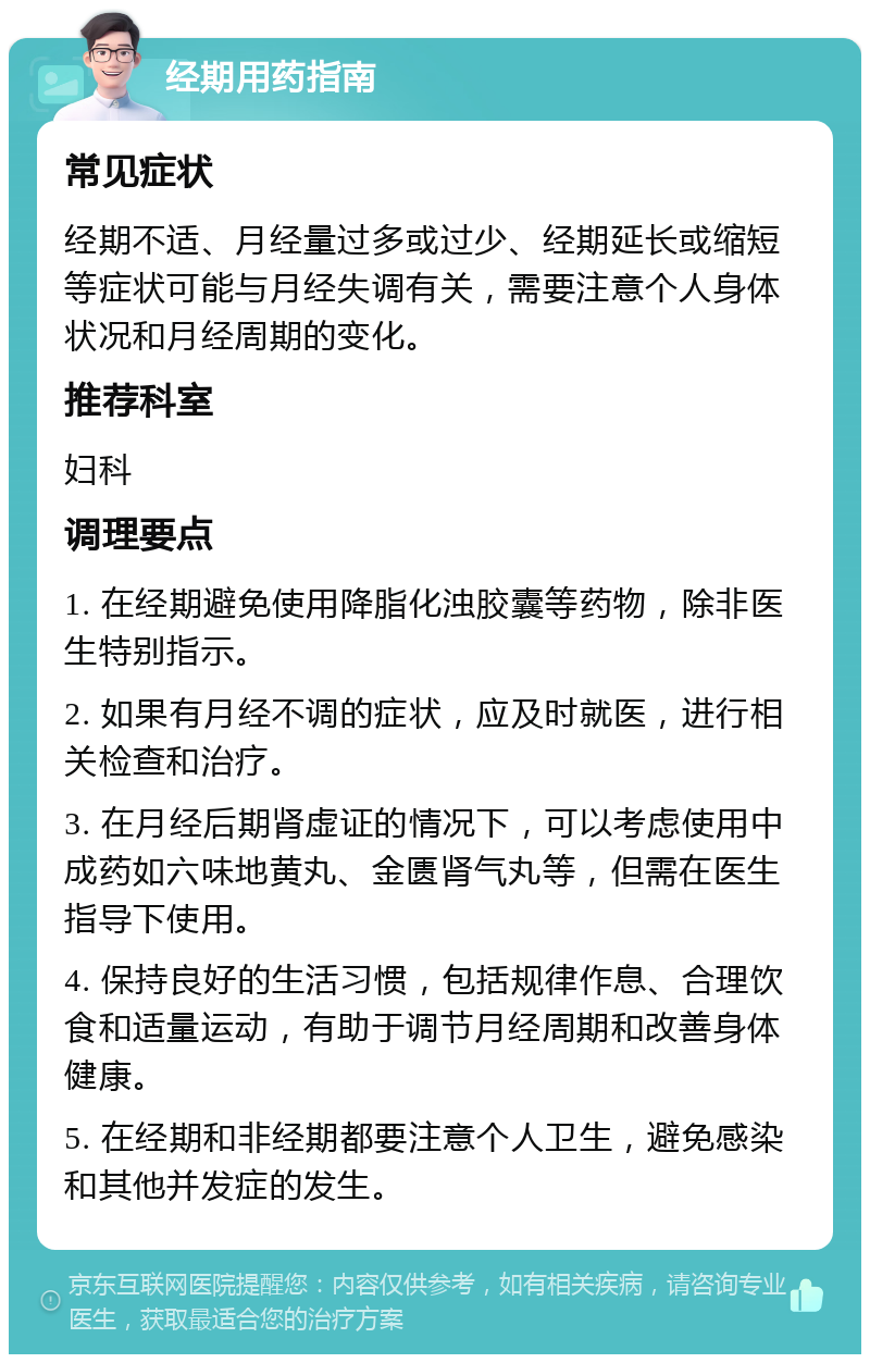 经期用药指南 常见症状 经期不适、月经量过多或过少、经期延长或缩短等症状可能与月经失调有关，需要注意个人身体状况和月经周期的变化。 推荐科室 妇科 调理要点 1. 在经期避免使用降脂化浊胶囊等药物，除非医生特别指示。 2. 如果有月经不调的症状，应及时就医，进行相关检查和治疗。 3. 在月经后期肾虚证的情况下，可以考虑使用中成药如六味地黄丸、金匮肾气丸等，但需在医生指导下使用。 4. 保持良好的生活习惯，包括规律作息、合理饮食和适量运动，有助于调节月经周期和改善身体健康。 5. 在经期和非经期都要注意个人卫生，避免感染和其他并发症的发生。