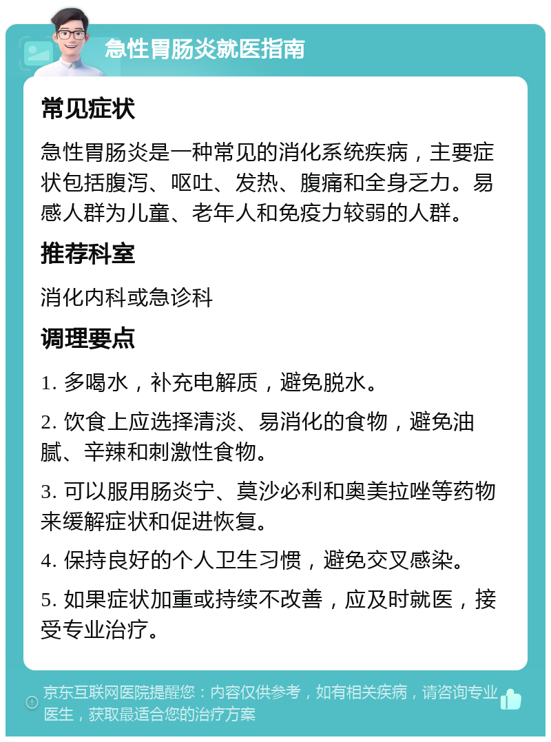 急性胃肠炎就医指南 常见症状 急性胃肠炎是一种常见的消化系统疾病，主要症状包括腹泻、呕吐、发热、腹痛和全身乏力。易感人群为儿童、老年人和免疫力较弱的人群。 推荐科室 消化内科或急诊科 调理要点 1. 多喝水，补充电解质，避免脱水。 2. 饮食上应选择清淡、易消化的食物，避免油腻、辛辣和刺激性食物。 3. 可以服用肠炎宁、莫沙必利和奥美拉唑等药物来缓解症状和促进恢复。 4. 保持良好的个人卫生习惯，避免交叉感染。 5. 如果症状加重或持续不改善，应及时就医，接受专业治疗。