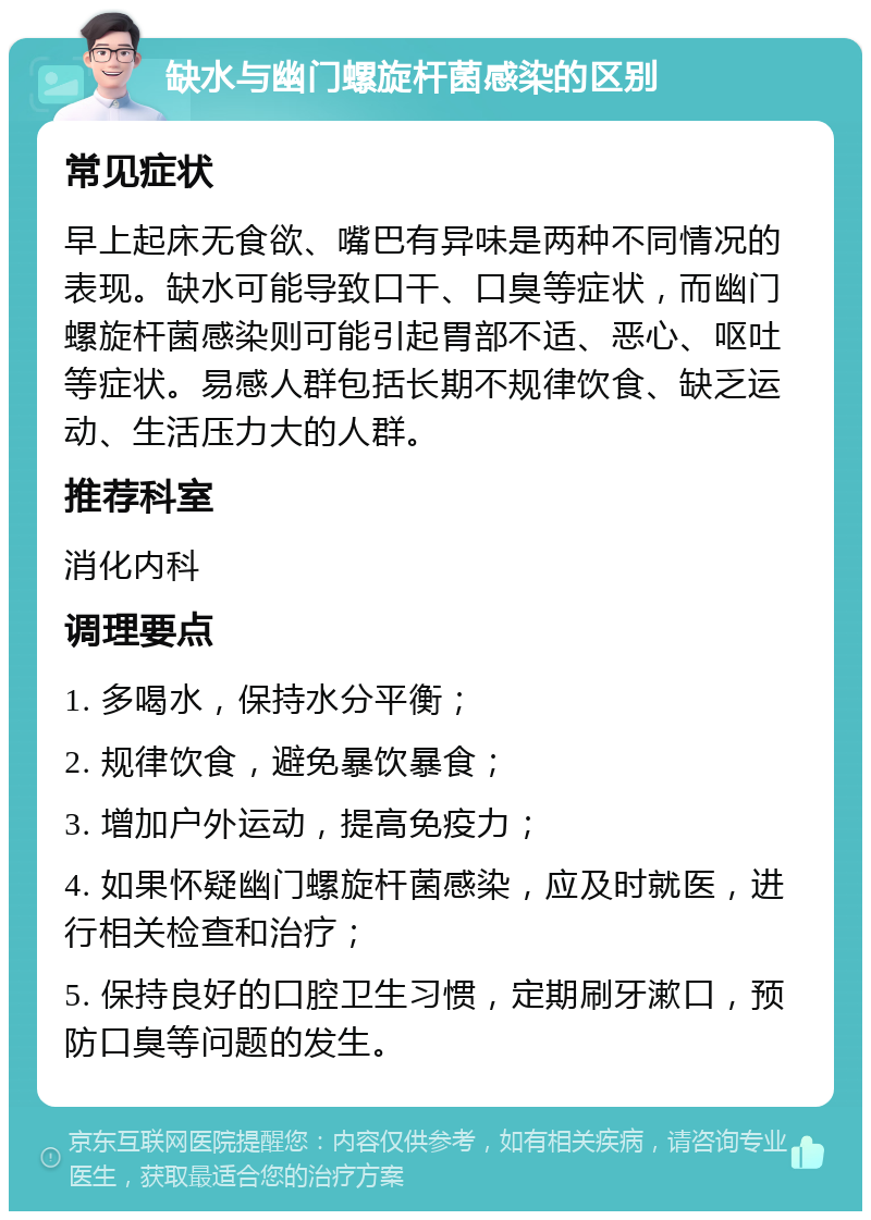 缺水与幽门螺旋杆菌感染的区别 常见症状 早上起床无食欲、嘴巴有异味是两种不同情况的表现。缺水可能导致口干、口臭等症状，而幽门螺旋杆菌感染则可能引起胃部不适、恶心、呕吐等症状。易感人群包括长期不规律饮食、缺乏运动、生活压力大的人群。 推荐科室 消化内科 调理要点 1. 多喝水，保持水分平衡； 2. 规律饮食，避免暴饮暴食； 3. 增加户外运动，提高免疫力； 4. 如果怀疑幽门螺旋杆菌感染，应及时就医，进行相关检查和治疗； 5. 保持良好的口腔卫生习惯，定期刷牙漱口，预防口臭等问题的发生。