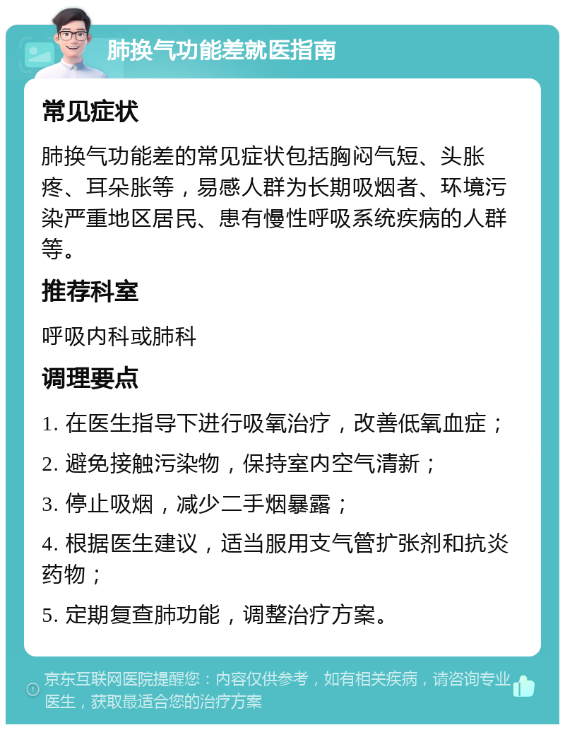 肺换气功能差就医指南 常见症状 肺换气功能差的常见症状包括胸闷气短、头胀疼、耳朵胀等，易感人群为长期吸烟者、环境污染严重地区居民、患有慢性呼吸系统疾病的人群等。 推荐科室 呼吸内科或肺科 调理要点 1. 在医生指导下进行吸氧治疗，改善低氧血症； 2. 避免接触污染物，保持室内空气清新； 3. 停止吸烟，减少二手烟暴露； 4. 根据医生建议，适当服用支气管扩张剂和抗炎药物； 5. 定期复查肺功能，调整治疗方案。