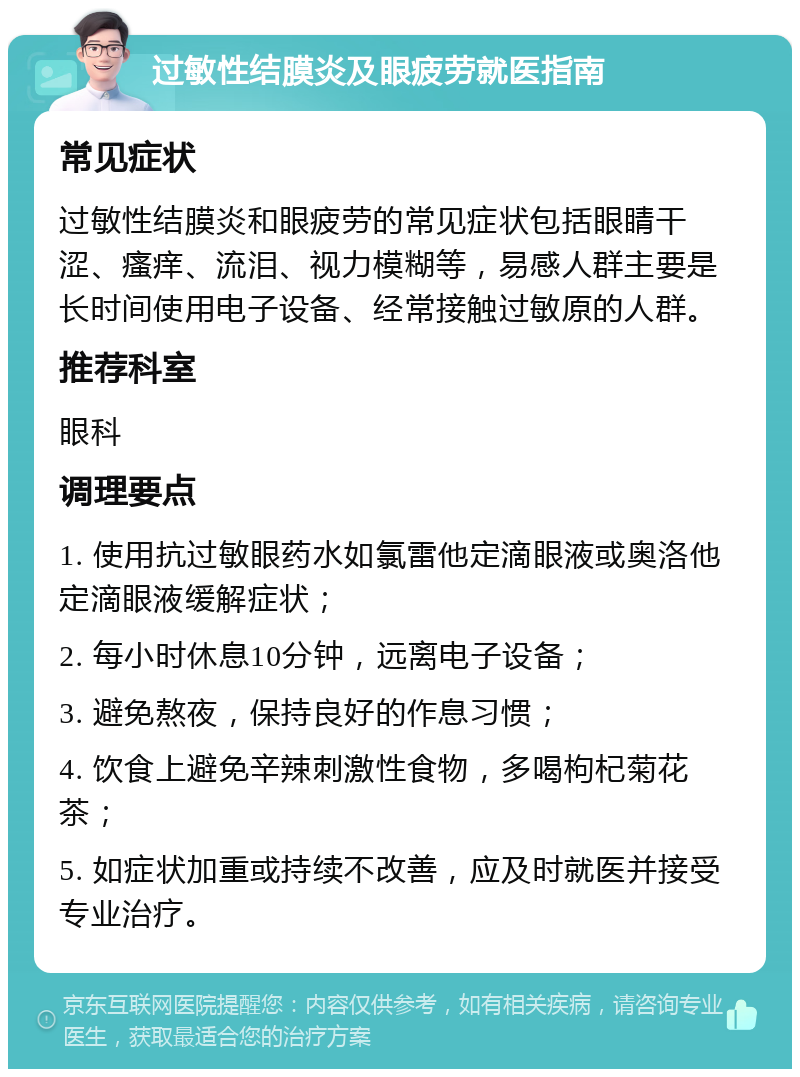 过敏性结膜炎及眼疲劳就医指南 常见症状 过敏性结膜炎和眼疲劳的常见症状包括眼睛干涩、瘙痒、流泪、视力模糊等，易感人群主要是长时间使用电子设备、经常接触过敏原的人群。 推荐科室 眼科 调理要点 1. 使用抗过敏眼药水如氯雷他定滴眼液或奥洛他定滴眼液缓解症状； 2. 每小时休息10分钟，远离电子设备； 3. 避免熬夜，保持良好的作息习惯； 4. 饮食上避免辛辣刺激性食物，多喝枸杞菊花茶； 5. 如症状加重或持续不改善，应及时就医并接受专业治疗。