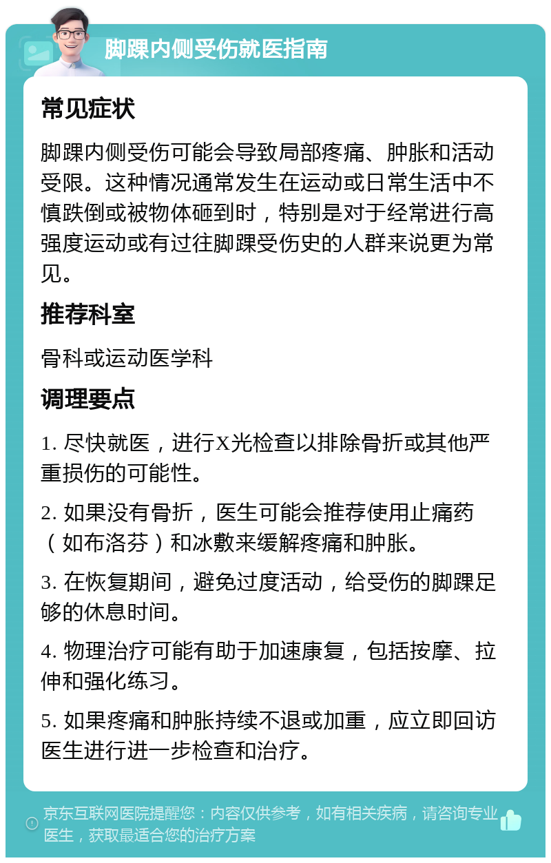 脚踝内侧受伤就医指南 常见症状 脚踝内侧受伤可能会导致局部疼痛、肿胀和活动受限。这种情况通常发生在运动或日常生活中不慎跌倒或被物体砸到时，特别是对于经常进行高强度运动或有过往脚踝受伤史的人群来说更为常见。 推荐科室 骨科或运动医学科 调理要点 1. 尽快就医，进行X光检查以排除骨折或其他严重损伤的可能性。 2. 如果没有骨折，医生可能会推荐使用止痛药（如布洛芬）和冰敷来缓解疼痛和肿胀。 3. 在恢复期间，避免过度活动，给受伤的脚踝足够的休息时间。 4. 物理治疗可能有助于加速康复，包括按摩、拉伸和强化练习。 5. 如果疼痛和肿胀持续不退或加重，应立即回访医生进行进一步检查和治疗。